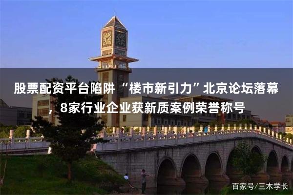 股票配资平台陷阱 “楼市新引力”北京论坛落幕，8家行业企业获新质案例荣誉称号