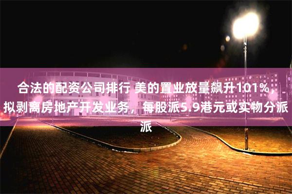 合法的配资公司排行 美的置业放量飙升101%，拟剥离房地产开发业务，每股派5.9港元或实物分派
