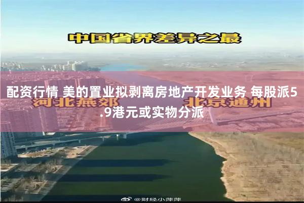配资行情 美的置业拟剥离房地产开发业务 每股派5.9港元或实物分派