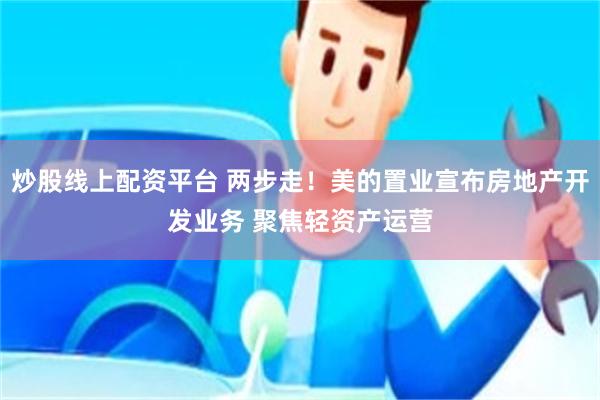 炒股线上配资平台 两步走！美的置业宣布房地产开发业务 聚焦轻资产运营