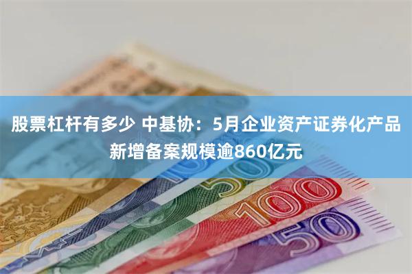 股票杠杆有多少 中基协：5月企业资产证券化产品新增备案规模逾860亿元