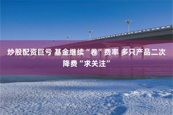 炒股配资巨亏 基金继续“卷”费率 多只产品二次降费“求关注”