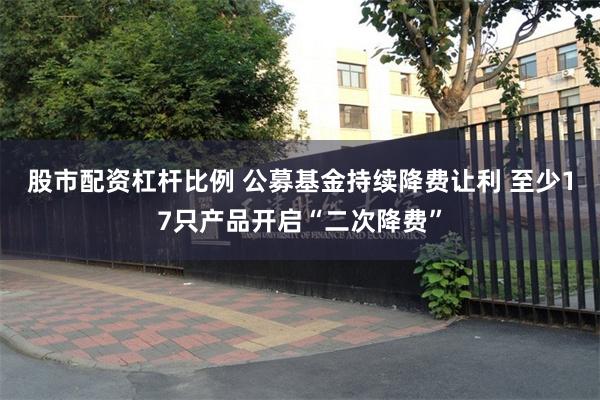 股市配资杠杆比例 公募基金持续降费让利 至少17只产品开启“二次降费”