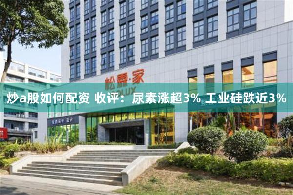 炒a股如何配资 收评：尿素涨超3% 工业硅跌近3%