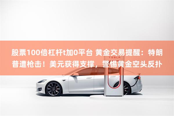 股票100倍杠杆t加0平台 黄金交易提醒：特朗普遭枪击！美元获得支撑，警惕黄金空头反扑