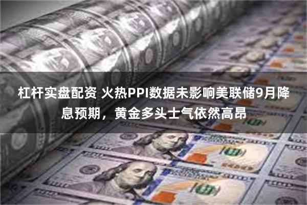 杠杆实盘配资 火热PPI数据未影响美联储9月降息预期，黄金多头士气依然高昂