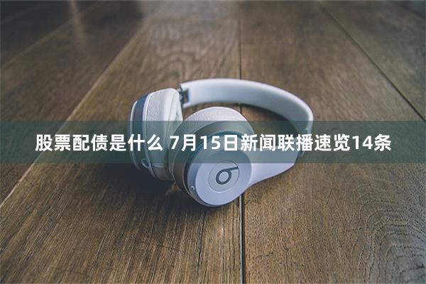 股票配债是什么 7月15日新闻联播速览14条