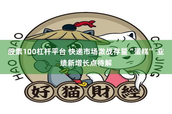 股票100杠杆平台 快递市场激战存量“蛋糕” 业绩新增长点待解