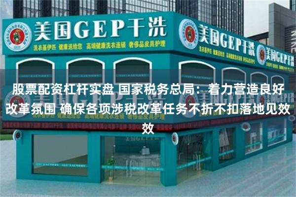 股票配资杠杆实盘 国家税务总局：着力营造良好改革氛围 确保各项涉税改革任务不折不扣落地见效
