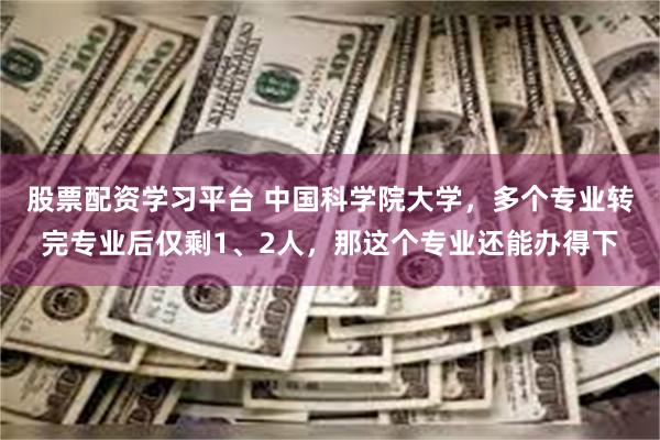 股票配资学习平台 中国科学院大学，多个专业转完专业后仅剩1、2人，那这个专业还能办得下