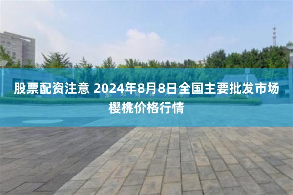 股票配资注意 2024年8月8日全国主要批发市场樱桃价格行情