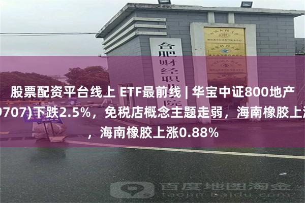 股票配资平台线上 ETF最前线 | 华宝中证800地产ETF(159707)下跌2.5%，免税店概念主题走弱，海南橡胶上涨0.88%