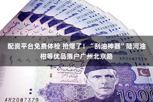 配资平台免费体检 抢爆了！“刮油神器”陆河油柑等优品落户广州北京路