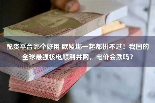 配资平台哪个好用 欧盟绑一起都拼不过！我国的全球最强核电顺利并网，电价会跌吗？