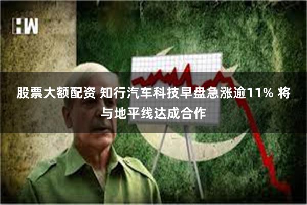 股票大额配资 知行汽车科技早盘急涨逾11% 将与地平线达成合作