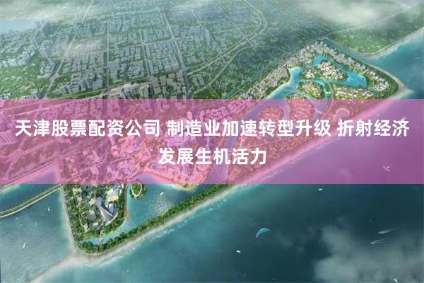 天津股票配资公司 制造业加速转型升级 折射经济发展生机活力