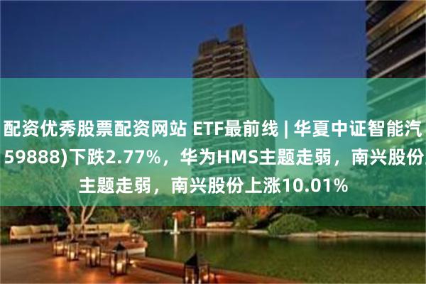 配资优秀股票配资网站 ETF最前线 | 华夏中证智能汽车主题ETF(159888)下跌2.77%，华为HMS主题走弱，南兴股份上涨10.01%