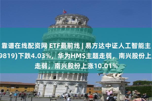靠谱在线配资网 ETF最前线 | 易方达中证人工智能主题ETF(159819)下跌4.03%，华为HMS主题走弱，南兴股份上涨10.01%