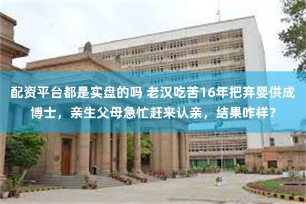 配资平台都是实盘的吗 老汉吃苦16年把弃婴供成博士，亲生父母急忙赶来认亲，结果咋样？