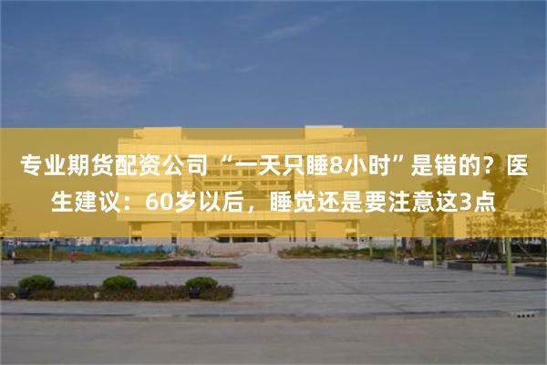 专业期货配资公司 “一天只睡8小时”是错的？医生建议：60岁以后，睡觉还是要注意这3点