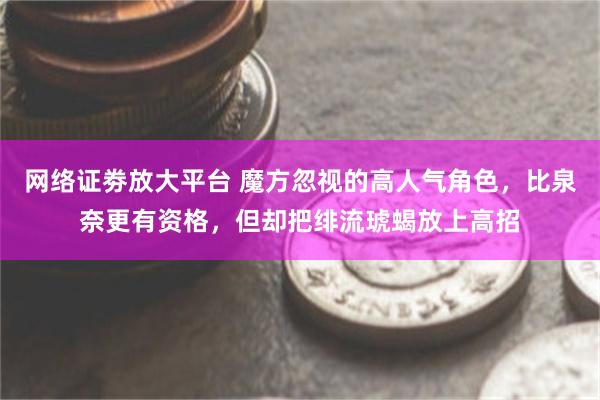 网络证劵放大平台 魔方忽视的高人气角色，比泉奈更有资格，但却把绯流琥蝎放上高招