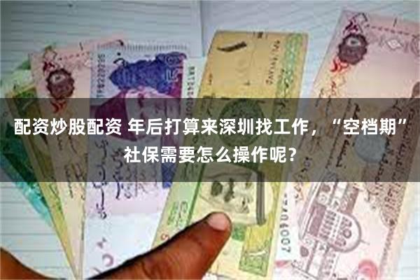 配资炒股配资 年后打算来深圳找工作，“空档期”社保需要怎么操作呢？