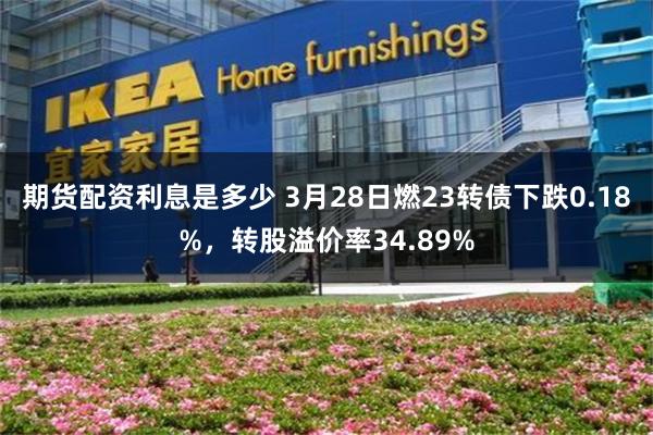 期货配资利息是多少 3月28日燃23转债下跌0.18%，转股溢价率34.89%