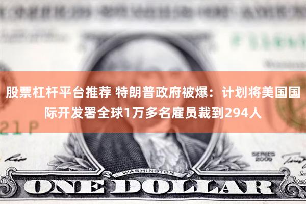 股票杠杆平台推荐 特朗普政府被爆：计划将美国国际开发署全球1万多名雇员裁到294人