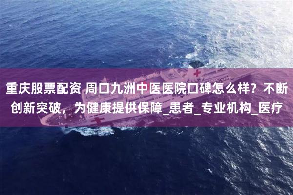 重庆股票配资 周口九洲中医医院口碑怎么样？不断创新突破，为健康提供保障_患者_专业机构_医疗