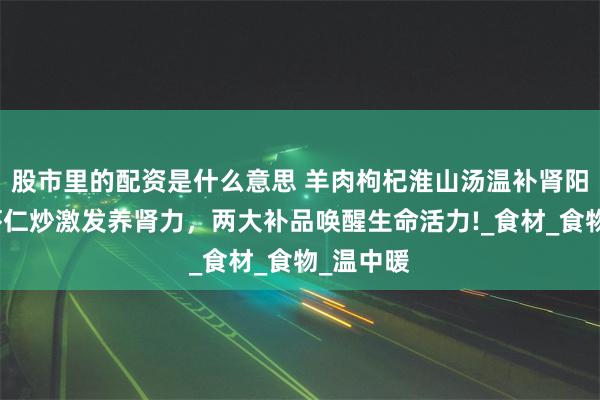 股市里的配资是什么意思 羊肉枸杞淮山汤温补肾阳，韭菜虾仁炒激发养肾力，两大补品唤醒生命活力!_食材_食物_温中暖