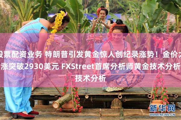股票配资业务 特朗普引发黄金惊人创纪录涨势！金价大涨突破2930美元 FXStreet首席分析师黄金技术分析