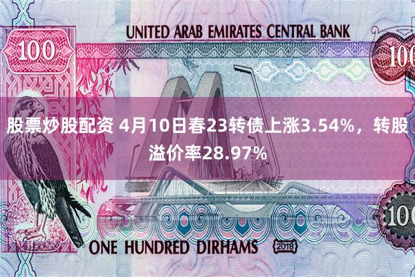 股票炒股配资 4月10日春23转债上涨3.54%，转股溢价率28.97%