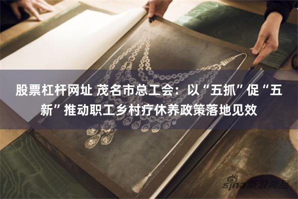 股票杠杆网址 茂名市总工会：以“五抓”促“五新”推动职工乡村疗休养政策落地见效