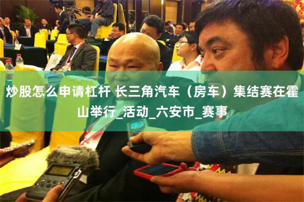 炒股怎么申请杠杆 长三角汽车（房车）集结赛在霍山举行_活动_六安市_赛事