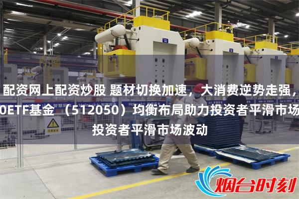 配资网上配资炒股 题材切换加速，大消费逆势走强，A500ETF基金 （512050）均衡布局助力投资者平滑市场波动