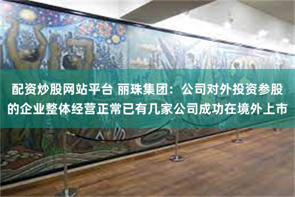 配资炒股网站平台 丽珠集团：公司对外投资参股的企业整体经营正常已有几家公司成功在境外上市