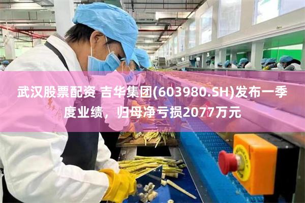武汉股票配资 吉华集团(603980.SH)发布一季度业绩，归母净亏损2077万元