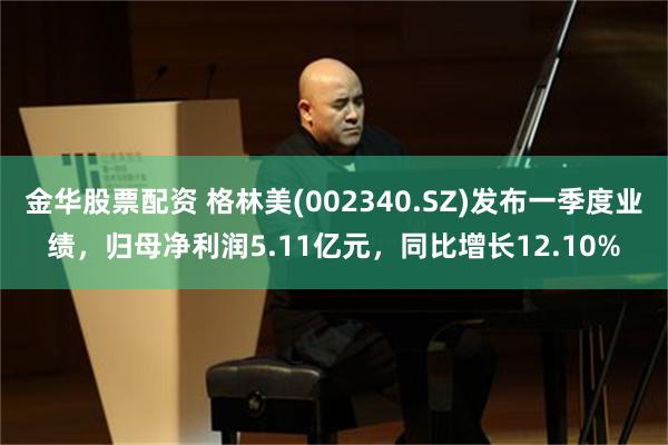 金华股票配资 格林美(002340.SZ)发布一季度业绩，归母净利润5.11亿元，同比增长12.10%
