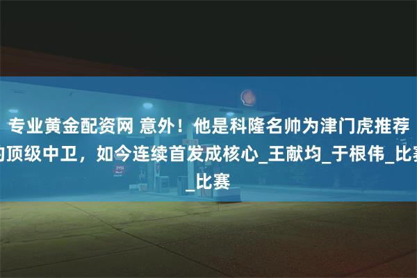 专业黄金配资网 意外！他是科隆名帅为津门虎推荐的顶级中卫，如今连续首发成核心_王献均_于根伟_比赛