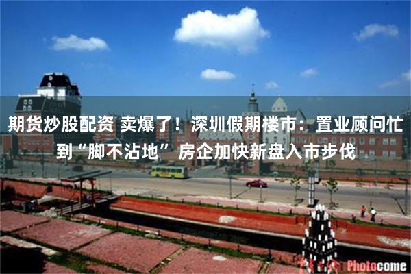 期货炒股配资 卖爆了！深圳假期楼市：置业顾问忙到“脚不沾地” 房企加快新盘入市步伐