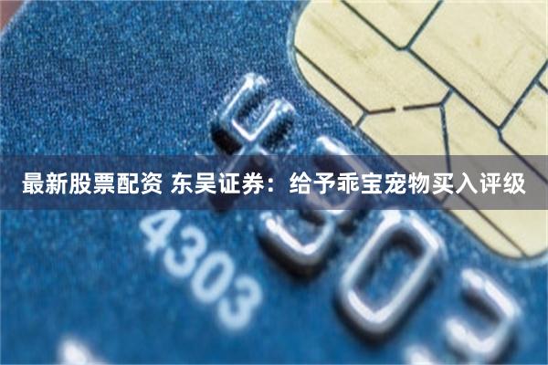 最新股票配资 东吴证券：给予乖宝宠物买入评级