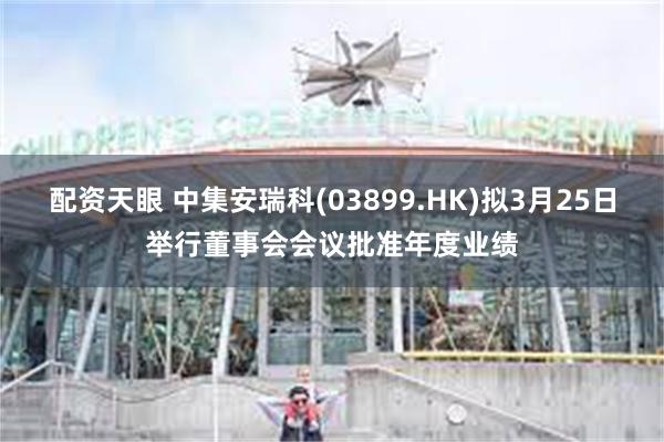 配资天眼 中集安瑞科(03899.HK)拟3月25日举行董事会会议批准年度业绩