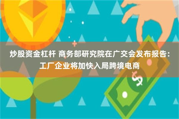 炒股资金杠杆 商务部研究院在广交会发布报告：工厂企业将加快入局跨境电商