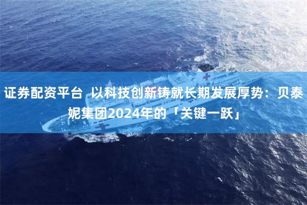 证券配资平台  以科技创新铸就长期发展厚势：贝泰妮集团2024年的「关键一跃」