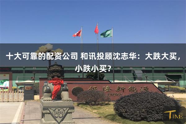 十大可靠的配资公司 和讯投顾沈志华：大跌大买，小跌小买？