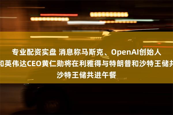 专业配资实盘 消息称马斯克、OpenAI创始人奥特曼和英伟达CEO黄仁勋将在利雅得与特朗普和沙特王储共进午餐