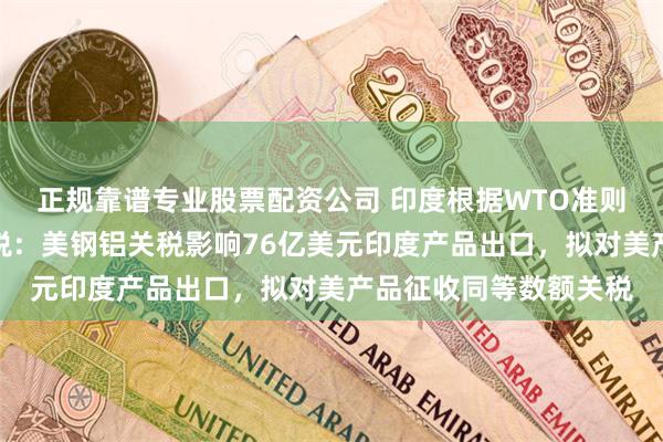 正规靠谱专业股票配资公司 印度根据WTO准则对美国征收报复性关税：美钢铝关税影响76亿美元印度产品出口，拟对美产品征收同等数额关税