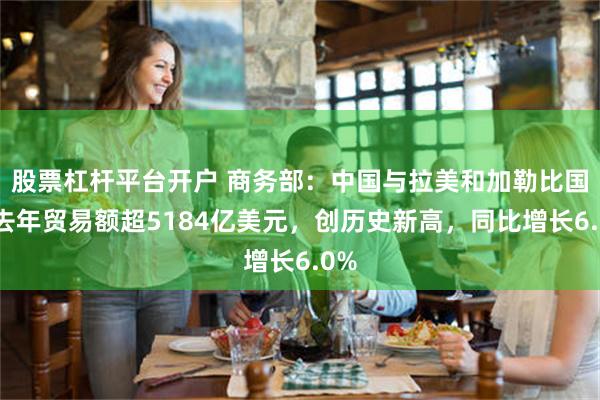股票杠杆平台开户 商务部：中国与拉美和加勒比国家去年贸易额超5184亿美元，创历史新高，同比增长6.0%