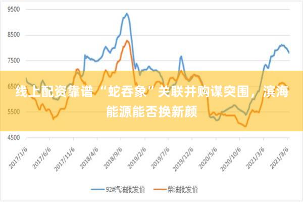 线上配资靠谱 “蛇吞象”关联并购谋突围，滨海能源能否换新颜