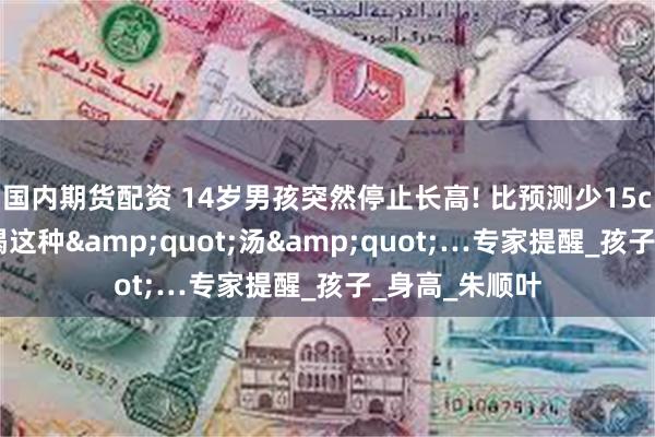 国内期货配资 14岁男孩突然停止长高! 比预测少15cm,原来一直喝这种&quot;汤&quot;…专家提醒_孩子_身高_朱顺叶